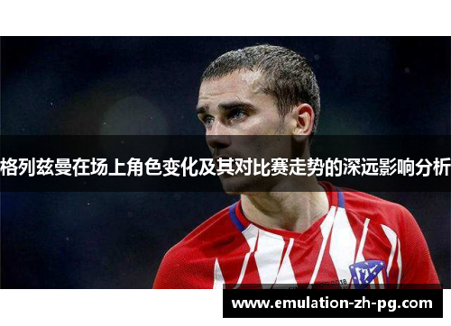 格列兹曼在场上角色变化及其对比赛走势的深远影响分析 格列兹曼在场上角色变化及其对比赛走势的深远影响分析