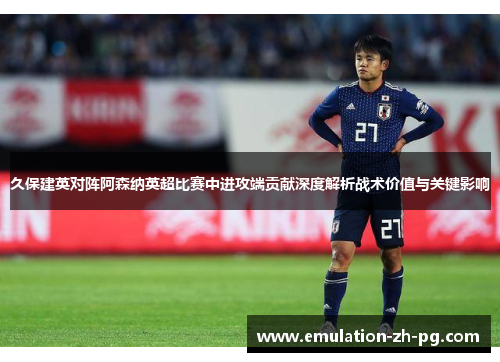 久保建英对阵阿森纳英超比赛中进攻端贡献深度解析战术价值与关键影响 久保建英对阵阿森纳英超比赛中进攻端贡献深度解析战术价值与关键影响