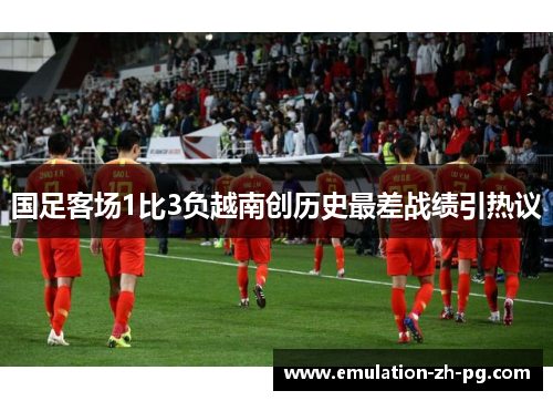 国足客场1比3负越南创历史最差战绩引热议 国足客场1比3负越南创历史最差战绩引热议