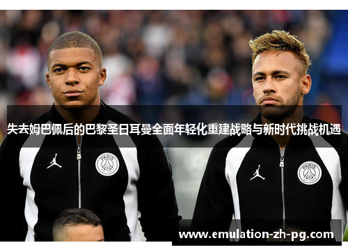 失去姆巴佩后的巴黎圣日耳曼全面年轻化重建战略与新时代挑战机遇 失去姆巴佩后的巴黎圣日耳曼全面年轻化重建战略与新时代挑战机遇