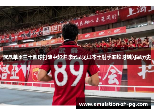 武磊单季三十四球打破中超进球纪录见证本土射手巅峰时刻闪耀历史