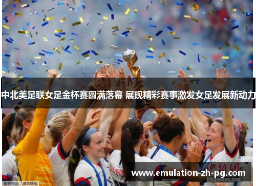 中北美足联女足金杯赛圆满落幕 展现精彩赛事激发女足发展新动力 中北美足联女足金杯赛圆满落幕 展现精彩赛事激发女足发展新动力