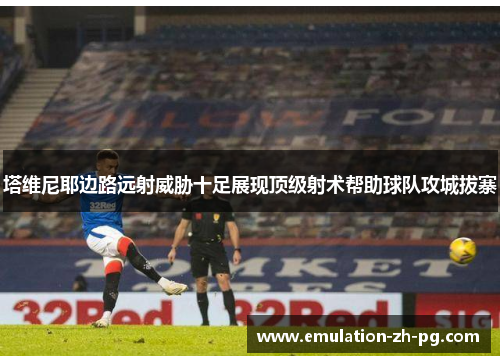 塔维尼耶边路远射威胁十足展现顶级射术帮助球队攻城拔寨 塔维尼耶边路远射威胁十足展现顶级射术帮助球队攻城拔寨